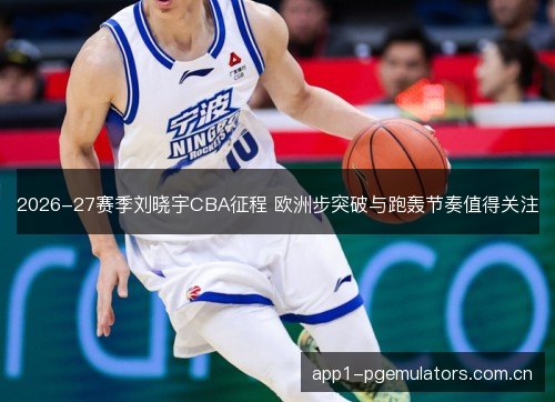2026-27赛季刘晓宇CBA征程 欧洲步突破与跑轰节奏值得关注 2026-27赛季刘晓宇CBA征程 欧洲步突破与跑轰节奏值得关注